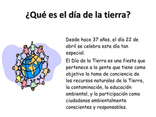 ¿Qué es el día de la tierra? Desde hace 37 años, el día 22 de abril se celebra este día tan especial. El Día de la Tierra es una fiesta que pertenece a la gente que tiene como objetivo la toma de conciencia de los recursos naturales de la Tierra, la contaminación, la educación ambiental, y la participación como ciudadanos ambientalmente conscientes y responsables. 