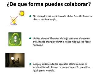 ¿De que forma puedes colaborar? No enciendas las luces durante el día. De esta forma se ahorra mucha energía. Utiliza siempre lámparas de bajo consumo. Consumen 80% menos energía y duran 8 veces más que los focos normales. Apaga y desenchufa los aparatos eléctricos que no estés utilizando. Recuerda que así no estén prendidos, igual gastas energía. 