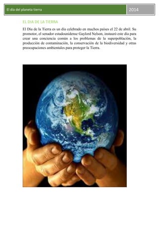 El día del planeta tierra

2014

EL DIA DE LA TIERRA
El Día de la Tierra es un día celebrado en muchos países el 22 de abril. Su
promotor, el senador estadounidense Gaylord Nelson, instauró este día para
crear una conciencia común a los problemas de la superpoblación, la
producción de contaminación, la conservación de la biodiversidad y otras
preocupaciones ambientales para proteger la Tierra.

 