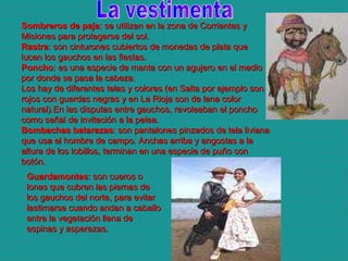 Guardamontes : son cueros o lonas que cubren las piernas de los gauchos del norte, para evitar lastimarse cuando andan a caballo entre la vegetación llena de espinas y asperezas. La vestimenta Sombreros de paja : se utilizan en la zona de Corrientes y Misiones para protegerse del sol. Rastra : son cinturones cubiertos de monedas de plata que lucen los gauchos en las fiestas. Poncho : es una especie de manta con un agujero en el medio por donde se pasa la cabeza. Los hay de diferentes telas y colores (en Salta por ejemplo son rojos con guardas negras y en La Rioja son de lana color natural).En las disputas entre gauchos, revoleaban el poncho como señal de invitación a la pelea. Bombachas batarazas : son pantalones pinzados de tela liviana que usa el hombre de campo. Anchas arriba y angostas a la altura de los tobillos, terminan en una especie de puño con botón.   
