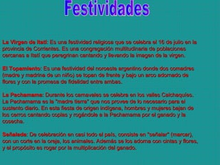 Festividades La Virgen de Itatí : Es una festividad religiosa que se celebra el 16 de julio en la provincia de Corrientes. Es una congregación multitudinaria de poblaciones cercanas a Itatí que peregrinan cantando y llevando la imagen de la virgen. El Topamiento : Es una festividad del noroeste argentino donde dos comadres (madre y madrina de un niño) se topan de frente y bajo un arco adornado de flores y con la promesa de fidelidad entre ambas. La Pachamama : Durante los carnavales se celebra en los valles Calchaquíes. La Pachamama es la "madre tierra" que nos provee de lo necesario para el sustento diario. En esta fiesta de origen indígena, hombres y mujeres bajan de los cerros cantando coplas y rogándole a la Pachamama por el ganado y la cosecha. Señalada : De celebración en casi todo el país, consiste en "señalar" (marcar), con un corte en la oreja, los animales. Además se los adorna con cintas y flores, y el propósito es rogar por la multiplicación del ganado.  