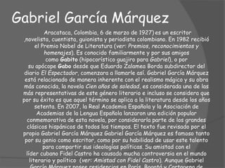 Gabriel García Márquez
Aracataca, Colombia, 6 de marzo de 1927) es un escritor
,novelista, cuentista, guionista y periodista colombiano. En 1982 recibió
el Premio Nobel de Literatura (ver: Premios, reconocimientos y
homenajes). Es conocido familiarmente y por sus amigos
como Gabito (hipocorístico guajiro para Gabriel), o por
su apócope Gabo desde que Eduardo Zalamea Borda subdirector del
diario El Espectador, comenzara a llamarle así. Gabriel García Márquez
está relacionado de manera inherente con el realismo mágico y su obra
más conocida, la novela Cien años de soledad, es considerada una de las
más representativas de este género literario e incluso se considera que
por su éxito es que aquel término se aplica a la literatura desde los años
setenta. En 2007, la Real Academia Española y la Asociación de
Academias de la Lengua Española lanzaron una edición popular
conmemorativa de esta novela, por considerarla parte de los grandes
clásicos hispánicos de todos los tiempos. El texto fue revisado por el
propio Gabriel García Márquez Gabriel García Márquez es famoso tanto
por su genio como escritor, como por su habilidad de usar este talento
para compartir sus ideologías políticas. Su amistad con el
líder cubano Fidel Castro ha causado mucha controversia en el mundo
literario y político (ver: Amistad con Fidel Castro). Aunque Gabriel
 