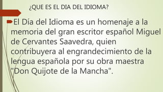 ¿QUE ES EL DIA DEL IDIOMA?
El Día del Idioma es un homenaje a la
memoria del gran escritor español Miguel
de Cervantes Saavedra, quien
contribuyera al engrandecimiento de la
lengua española por su obra maestra
"Don Quijote de la Mancha".
 