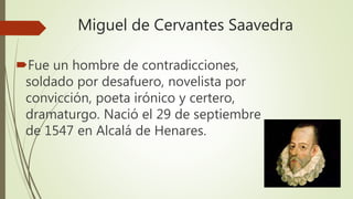 Miguel de Cervantes Saavedra
Fue un hombre de contradicciones,
soldado por desafuero, novelista por
convicción, poeta irónico y certero,
dramaturgo. Nació el 29 de septiembre
de 1547 en Alcalá de Henares.
 