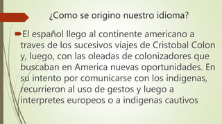 ¿Como se origino nuestro idioma?
El español llego al continente americano a
traves de los sucesivos viajes de Cristobal Colon
y, luego, con las oleadas de colonizadores que
buscaban en America nuevas oportunidades. En
su intento por comunicarse con los indigenas,
recurrieron al uso de gestos y luego a
interpretes europeos o a indigenas cautivos
 
