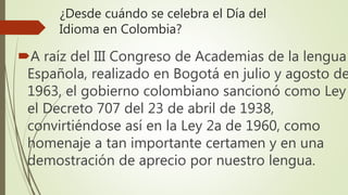 ¿Desde cuándo se celebra el Día del
Idioma en Colombia?
A raíz del III Congreso de Academias de la lengua
Española, realizado en Bogotá en julio y agosto de
1963, el gobierno colombiano sancionó como Ley
el Decreto 707 del 23 de abril de 1938,
convirtiéndose así en la Ley 2a de 1960, como
homenaje a tan importante certamen y en una
demostración de aprecio por nuestro lengua.
 