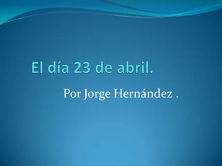  El día 23 de abril. Por Jorge Hernández . 