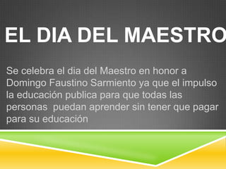 EL DIA DEL MAESTRO
Se celebra el dia del Maestro en honor a
Domingo Faustino Sarmiento ya que el impulso
la educación publica para que todas las
personas puedan aprender sin tener que pagar
para su educación
 