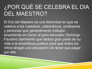 ¿POR QUÉ SE CELEBRA EL DIA
DEL MAESTRO?
El Día del Maestro es una festividad en que se
celebra a los maestros, catedráticos, profesores
y personas que generalmente trabajan
enseñando en honor al gran educador Domingo
Faustino Sarmiento que dedico gran parte de su
vida a la enseñanza publica para que todos los
niños tengan una educación sin tener que pagar
por ella
 