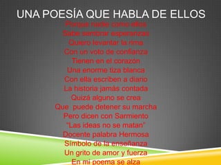 UNA POESÍA QUE HABLA DE ELLOS
Porque nadie como ellos
Sabe sembrar esperanzas
Quiero levantar la rima
Con un voto de confianza
Tienen en el corazón
Una enorme tiza blanca
Con ella escriben a diario
La historia jamás contada
Quizá alguno se crea
Que puede detener su marcha
Pero dicen con Sarmiento
“Las ideas no se matan”
Docente palabra Hermosa
Símbolo de la enseñanza
Un grito de amor y fuerza
En mi poema se alza
 