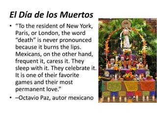 El Día de los Muertos
• “To the resident of New York,
Paris, or London, the word
“death” is never pronounced
because it burns the lips.
Mexicans, on the other hand,
frequent it, caress it. They
sleep with it. They celebrate it.
It is one of their favorite
games and their most
permanent love.”
• –Octavio Paz, autor mexicano
 
