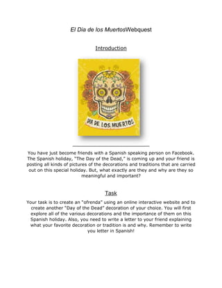 El Dia de los MuertosWebquest
Introduction
You have just become friends with a Spanish speaking person on Facebook.
The Spanish holiday, “The Day of the Dead,” is coming up and your friend is
posting all kinds of pictures of the decorations and traditions that are carried
out on this special holiday. But, what exactly are they and why are they so
meaningful and important?
Task
Your task is to create an “ofrenda” using an online interactive website and to
create another “Day of the Dead” decoration of your choice. You will first
explore all of the various decorations and the importance of them on this
Spanish holiday. Also, you need to write a letter to your friend explaining
what your favorite decoration or tradition is and why. Remember to write
you letter in Spanish!
 