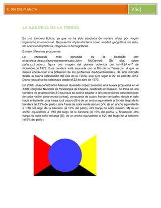 EL DIA DEL PLANETA

[Año]

LA BANDERA DE LA TIERRA
Es una bandera ficticia, ya que no ha sido adoptada de manera oficial por ningún
organismo internacional. Representa al planeta tierra como entidad geográfica sin más,
sin acepciones políticas, religiosas ni demográficas.
Existen diferentes propuestas.
La
propuesta
más
conocida
es
la
diseñada
por
el activista del pacifismo norteamericano John
McConnell.
En
ella,
sobre
paño azul oscuro, figura una imagen del planeta obtenida por la NASA el 7 de
diciembre de 1972. Esta bandera está asociada con el Día de la Tierra con el que se
intenta concienciar a la población de los problemas medioambientales. Ha sido utilizada
desde la cuarta celebración del Día de la Tierra, que tuvo lugar el 22 de abril de 1973.
Dicho festival se ha celebrado desde el 22 de abril de 1970.
En 2008, el español Pedro Manuel Quesada López presentó una nueva propuesta en el
XXIII Congreso Nacional de Vexilología de España, celebrado en Basauri. Se trata de una
bandera de proporciones 2:3 (aunque se podría adaptar a las proporciones características
de cada nación para ondear juntas), compuesta de cuatro franjas verticales: desde el asta
hacia el batiente, una franja azul oscuro (B+) de un ancho equivalente a 3/4 del largo de la
bandera (el 75% del paño), otra franja de color verde oscuro (V+) de un ancho equivalente
a 1/10 del largo de la bandera (el 10% del paño), otra franja de color marrón (M) de un
ancho equivalente a 1/10 del largo de la bandera (el 10% del paño), y, finalmente otra
franja de color color naranja (O), de un ancho equivalente a 1/20 del largo de la bandera
(el 5% del paño).

 