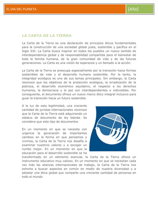 EL DIA DEL PLANETA

[Año]

LA CARTA DE LA TIERRA
La Carta de la Tierra es una declaración de principios éticos fundamentales
para la construcción de una sociedad global justa, sostenible y pacífica en el
Siglo XXI. La Carta busca inspirar en todos los pueblos un nuevo sentido de
interdependencia global y de responsabilidad compartida para el bienestar de
toda la familia humana, de la gran comunidad de vida y de las futuras
generaciones. La Carta es una visión de esperanza y un llamado a la acción.
La Carta de la Tierra se preocupa especialmente por la transición hacia formas
sostenibles de vida y el desarrollo humano sostenible. Por lo tanto, la
integridad ecológica es uno de sus temas principales. Sin embargo, la Carta
reconoce que los objetivos de la protección ecológica, la erradicación de la
pobreza, el desarrollo económico equitativo, el respecto a los derechos
humanos, la democracia y la paz son interdependientes e indivisibles. Por
consiguiente, el documento ofrece un nuevo marco ético integral inclusivo para
guiar la transición hacia un futuro sostenible.
A la luz de esta legitimidad, una creciente
cantidad de juristas internacionales reconoce
que la Carta de la Tierra está adquiriendo un
estatus de documento de ley blanda. Se
considera que este tipo de documentos
En un momento en que se necesita con
urgencia la generación de importantes
cambios en la forma en que pensamos y
vivimos, la Carta de la Tierra nos desafía a
examinar nuestros valores y a escoger un
rumbo mejor. En un momento en que la
educación para el desarrollo sostenible se ha
transformado en un elemento esencial, la Carta de la Tierra ofrece un
instrumento educativo muy valioso. En un momento en que se necesitan cada
vez más las alianzas internacionales de trabajo, la Carta de la Tierra nos
exhorta a buscar aspectos en común en medio de nuestra diversidad y a
adoptar una ética global que comparte una creciente cantidad de personas en
todo el mundo

 