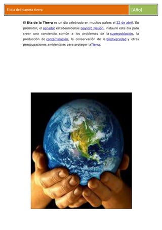 El dia del planeta tierra

[Año]

El Día de la Tierra es un día celebrado en muchos países el 22 de abril. Su
promotor, el senador estadounidense Gaylord Nelson, instauró este día para
crear una conciencia común a los problemas de la superpoblación, la
producción de contaminación, la conservación de la biodiversidad y otras
preocupaciones ambientales para proteger laTierra.

 