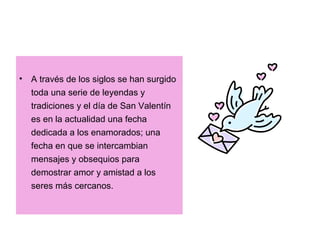 • A través de los siglos se han surgido
toda una serie de leyendas y
tradiciones y el día de San Valentín
es en la actualidad una fecha
dedicada a los enamorados; una
fecha en que se intercambian
mensajes y obsequios para
demostrar amor y amistad a los
seres más cercanos.
 