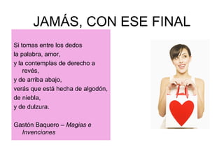 JAMÁS, CON ESE FINAL
Si tomas entre los dedos
la palabra, amor,
y la contemplas de derecho a
revés,
y de arriba abajo,
verás que está hecha de algodón,
de niebla,
y de dulzura.
Gastón Baquero – Magias e
Invenciones
 