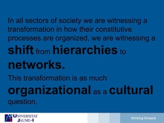 In all sectors of society we are witnessing a transformation in how their constitutive processes are organized, we are witnessing a shift from hierarchies to networks.This transformation is as much organizational as a cultural question.