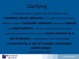 ClarifyingThe network society is made of what Barry Wellman callscomplex social networks.The infrastructure of this SocialNetwork is made of computer networks that connect peopleand organizations. ‘Just as a computer network is a set ofmachines connected by a set of wires, a social network is aset of people (or organizations or other social entities)connected by a set of socially meaningful relationships.(Barry Wellman, 2004)