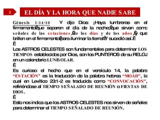 EL DÍA Y LA HORA QUE NADIE SABE Génesis 1:14-16   Y dijo Dios: ¡Haya lumbreras en el firmamento que separen el día de la noche; que sirvan como  señales de las  estaciones ,  de los  días  y de los  años , y que brillen en el firmamento para iluminar la tierra! Y sucedió así.    Los ASTROS CELESTES son fundamentales para determinar  LOS TIEMPOS  establecidos por Dios, son los PUNTEROS de su RELOJ en un calendario  LUNISOLAR.   Es curioso el hecho que en el versículo 14, la palabra  “ESTACIÓN”  es la traducción de la palabra hebrea  “MOÁD” , la cual en Levítico 23:1-2 es traducida como  “CONVOCACIÓN” , refiriéndose al  TIEMPO SEÑALADO DE REUNIÓN  o  FIESTAS DE DIOS .    Esto nos indica que los ASTROS CELESTES nos sirven de señales para determinar el  TIEMPO SEÑALADO DE REUNIÓN . 2 