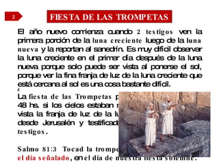FIESTA DE LAS TROMPETAS El año nuevo comienza cuando  2 testigos  ven la primera porción de la  luna creciente  luego de la  luna nueva  y la reportan al sanedrín. Es muy difícil observar la luna creciente en el primer día después de la luna nueva porque solo puede ser vista al ponerse el sol, porque ver la fina franja de luz de la luna creciente que está cercana al sol es una cosa bastante difícil.    La  fiesta de las Trompetas  podía ser retrasada hasta 48 hs. si los cielos estaban nublados o no podía ser vista la franja de luz de la luna, que debía ser vista desde Jerusalén y testificada al  Sanedrín  por  dos testigos .  Salmo 81:3  Tocad la trompeta en la  nueva luna , en  el día señalado , en  el día de nuestra fiesta solemne .  2 