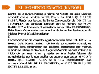 EL  MOMENTO EXACTO (KAIRÓS) Dentro de la cultura hebrea el tramo No-Visible del ciclo lunar es conocido con el nombre de  “EL DÍA Y LA HORA QUE NADIE SABE” . Razón por la cual, la Santa Convocación del  DÍA DE LA TROMPETA  es conocida también con el nombre de  “YOM HAKESÉH”  o traducido al castellano como  “DÍA ESCONDIDO” . Esta Santa Convocación es la única de todas las fiestas que da inicio el Primer Día del mes lunar.   El conocimiento del correcto significado de la frase  “EL DÍA Y LA HORA QUE NADIE SABE” , dentro de su contexto cultural, es esencial para comprender las palabras declaradas por Yeshúa cuando se refiere al día de su Segunda Venida, la cual indicaría el inicio de un mes lunar, y sería en una fiesta faltante de cumplimiento, por lo que podríamos esperar que sea en el  “DIA Y HORA QUE NADIE SABE” , en el  “DÍA ESCONDIDO”  que corresponde al  DÍA   DE LA TROMPETA , el  1º   DE TISHRÍ (2 DE OCTUBRE) DEL 2016. 3 