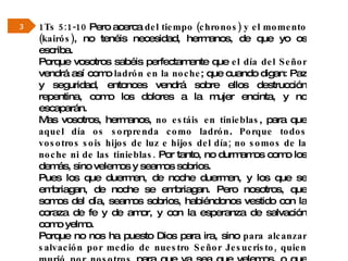 1Ts 5:1-10  Pero acerca  del tiempo (chronos) y el momento (kairós) , no tenéis necesidad, hermanos, de que yo os escriba.  Porque vosotros sabéis perfectamente que  el día del Señor  vendrá así como  ladrón en la noche ; que cuando digan: Paz y seguridad, entonces vendrá sobre ellos destrucción repentina, como los dolores a la mujer encinta, y no escaparán.  Mas vosotros, hermanos,  no estáis en tinieblas , para que  aquel día os sorprenda como ladrón .  Porque todos vosotros sois hijos de luz e hijos del día; no somos de la noche ni de las tinieblas.  Por tanto, no durmamos como los demás, sino velemos y seamos sobrios.  Pues los que duermen, de noche duermen, y los que se embriagan, de noche se embriagan. Pero nosotros, que somos del día, seamos sobrios, habiéndonos vestido con la coraza de fe y de amor, y con la esperanza de salvación como yelmo.  Porque no nos ha puesto Dios para ira, sino  para alcanzar salvación por medio de nuestro Señor Jesucristo, quien murió por nosotros  para que ya sea que velemos, o que durmamos,  vivamos juntamente con él . 3 
