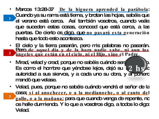 El cielo y la tierra pasarán, pero mis palabras no pasarán. Pero  de aquel día y de la hora nadie sabe, ni aun los ángeles que están en el cielo, ni el Hijo, sino el Padre. 1 2 3 Marcos 13:28-37  De la higuera aprended la parábola : Cuando ya su rama está tierna, y brotan las hojas, sabéis que el verano está cerca.  Así también vosotros, cuando veáis que suceden estas cosas, conoced que está cerca, a las puertas. De cierto os digo, que  no pasará esta generación  hasta que todo esto acontezca.  Mirad, velad y orad; porque no sabéis cuándo será el tiempo. Es como el hombre que yéndose lejos, dejó su casa, y dio autoridad a sus siervos, y a cada uno su obra, y al portero mandó que velase.  Velad, pues, porque no sabéis cuándo vendrá el señor de la casa;  si al anochecer ,  o a la medianoche ,  o al canto del gallo ,  o a la mañana ; para que cuando venga de repente, no os halle durmiendo. Y lo que a vosotros digo, a todos lo digo: Velad. 12 hs. 