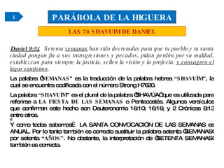 Daniel 9:24   Setenta  semanas  han sido decretadas para que tu pueblo y tu santa ciudad pongan fin a sus transgresiones y pecados, pidan perdón por su maldad, establezcan para siempre la justicia, sellen la visión y la profecía,  y consagren el lugar santísimo . La palabra “ SEMANAS”  es la traducción de la palabra hebrea  “SHAVUÍM” , la cual se encuentra codificada con el número Strong H7620. La palabra  “SHAVUÍM”  es el plural de la palabra “SHAVÚA” que es utilizada para referirse a  LA FIESTA DE LAS SEMANAS  o Pentecostés. Algunos versículos que confirman este hecho son Deuteronomio 16:10; 16:16; y 2 Crónicas 8:13 entre otros.    Y como todos sabemos… LA SANTA CONVOCACIÓN DE LAS SEMANAS es ANUAL. Por lo tanto también es correcto sustituir la palabra setenta “SEMANAS” por setenta  “AÑOS” . No obstante, la interpretación de “SETENTA SEMANAS” también es correcta. PARÁBOLA DE LA HIGUERA LAS 70 SHAVUIM DE DANIEL 1 