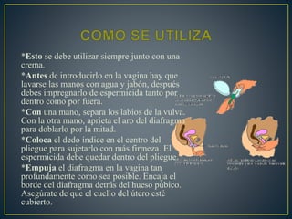 *Esto se debe utilizar siempre junto con una 
crema. 
*Antes de introducirlo en la vagina hay que 
lavarse las manos con agua y jabón, después 
debes impregnarlo de espermicida tanto por 
dentro como por fuera. 
*Con una mano, separa los labios de la vulva. 
Con la otra mano, aprieta el aro del diafragma 
para doblarlo por la mitad. 
*Coloca el dedo índice en el centro del 
pliegue para sujetarlo con más firmeza. El 
espermicida debe quedar dentro del pliegue. 
*Empuja el diafragma en la vagina tan 
profundamente como sea posible. Encaja el 
borde del diafragma detrás del hueso púbico. 
Asegúrate de que el cuello del útero esté 
cubierto. 
 