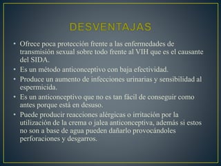 • Ofrece poca protección frente a las enfermedades de 
transmisión sexual sobre todo frente al VIH que es el causante 
del SIDA. 
• Es un método anticonceptivo con baja efectividad. 
• Produce un aumento de infecciones urinarias y sensibilidad al 
espermicida. 
• Es un anticonceptivo que no es tan fácil de conseguir como 
antes porque está en desuso. 
• Puede producir reacciones alérgicas o irritación por la 
utilización de la crema o jalea anticonceptiva, además si estos 
no son a base de agua pueden dañarlo provocándoles 
perforaciones y desgarros. 
 