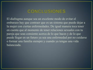 El diafragma aunque sea un excelente modo de evitar el 
embarazo hay que contraer que es un sistema que puede dejar a 
la mujer con ciertas enfermedades. De igual manera toca tener 
en cuenta que al momento de tener relaciones sexuales con tu 
pareja que seas consiente acerca de lo que haces y de lo que 
puede llegar en un futuro ya sea una enfermedad por no cuidarse 
o formar una familia siempre y cuando ya tengas una vida 
balanceada. 
 