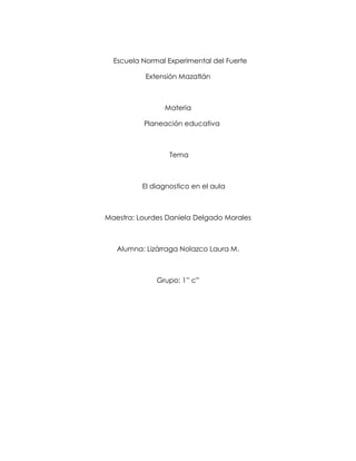 Escuela Normal Experimental del Fuerte
Extensión Mazatlán
Materia
Planeación educativa
Tema
El diagnostico en el aula
Maestra: Lourdes Daniela Delgado Morales
Alumna: Lizárraga Nolazco Laura M.
Grupo: 1” c”
 