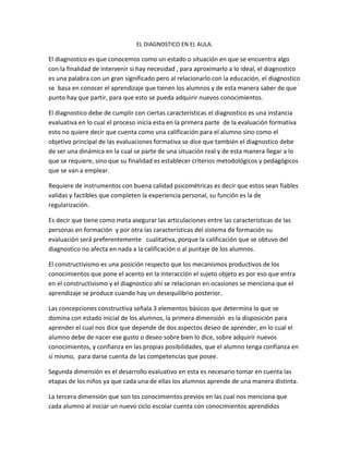 EL DIAGNOSTICO EN EL AULA.
El diagnostico es que conocemos como un estado o situación en que se encuentra algo
con la finalidad de intervenir si hay necesidad , para aproximarlo a lo ideal, el diagnostico
es una palabra con un gran significado pero al relacionarlo con la educación, el diagnostico
se basa en conocer el aprendizaje que tienen los alumnos y de esta manera saber de que
punto hay que partir, para que esto se pueda adquirir nuevos conocimientos.
El diagnostico debe de cumplir con ciertas características el diagnostico es una instancia
evaluativa en lo cual el proceso inicia esta en la primera parte de la evaluación formativa
esto no quiere decir que cuenta como una calificación para el alumno sino como el
objetivo principal de las evaluaciones formativa se dice que también el diagnostico debe
de ser una dinámica en la cual se parte de una situación real y de esta manera llegar a lo
que se requiere, sino que su finalidad es establecer criterios metodológicos y pedagógicos
que se van a emplear.
Requiere de instrumentos con buena calidad psicométricas es decir que estos sean fiables
validas y factibles que completen la experiencia personal, su función es la de
regularización.
Es decir que tiene como meta asegurar las articulaciones entre las características de las
personas en formación y por otra las características del sistema de formación su
evaluación será preferentemente cualitativa, porque la calificación que se obtuvo del
diagnostico no afecta en nada a la calificación o al puntaje de los alumnos.
El constructivismo es una posición respecto que los mecanismos productivos de los
conocimientos que pone el acento en la interacción el sujeto objeto es por eso que entra
en el constructivismo y el diagnostico ahí se relacionan en ocasiones se menciona que el
aprendizaje se produce cuando hay un desequilibrio posterior.
Las concepciones constructiva señala 3 elementos básicos que determina lo que se
domina con estado inicial de los alumnos, la primera dimensión es la disposición para
aprender el cual nos dice que depende de dos aspectos deseo de aprender, en lo cual el
alumno debe de nacer ese gusto o deseo sobre bien lo dice, sobre adquirir nuevos
conocimientos, y confianza en las propias posibilidades, que el alumno tenga confianza en
si mismo, para darse cuenta de las competencias que posee.
Segunda dimensión es el desarrollo evaluativo en esta es necesario tomar en cuenta las
etapas de los niños ya que cada una de ellas los alumnos aprende de una manera distinta.
La tercera dimensión que son los conocimientos previos en las cual nos menciona que
cada alumno al iniciar un nuevo ciclo escolar cuenta con conocimientos aprendidos
 