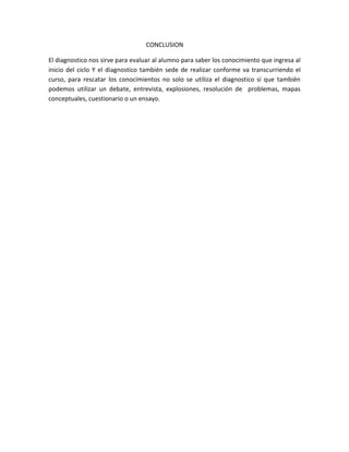 CONCLUSION
El diagnostico nos sirve para evaluar al alumno para saber los conocimiento que ingresa al
inicio del ciclo Y el diagnostico también sede de realizar conforme va transcurriendo el
curso, para rescatar los conocimientos no solo se utiliza el diagnostico sí que también
podemos utilizar un debate, entrevista, explosiones, resolución de problemas, mapas
conceptuales, cuestionario o un ensayo.
 