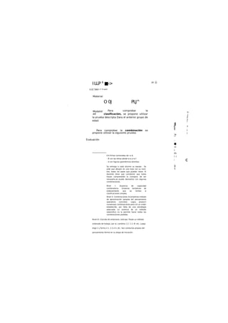ILLP 6
■->
O 0J PLJ^
Para comprobar la
clasificación, se propone utilizar
la prueba descripta Dara el anterior grupo de
edad.
Para comprobar la combinación so
propone utilizar la slguionto pruoba:
6 6 fichas numeradas de I a 6,
- 6 con las letras desde la a a la f.
- 6 con figuras geométricas distintas.
Se entrega a cada alumno su equipo . Se
pide que dibujen en una ho|a con su nom-
bre, todos los pares que puedan hacer. El
docente tiene que corroborar que todos
hayan comprendido la consigna: de ser
necesarlo.se puede demostrar con algunas
combinaciones.
Nivel I: Ausencia de capacidad
combinatoria. Groseras tentativas de
ordenamiento quo se limitan a
clasificaciones simples.
Nivel II: Combinaciones Incompleras.método
de aproximación (propias del pensamiento
operatorio concreto). Logra producir
numerosas combinaciones pero sin un orden
establecido, por falta de una estrategia
adecuada La carencia de un método
sistemitlco no la permite hacer todas las
combinaciones posibles.
Nivel III: Concibe de antemano, anticipa. Posee un método
ordenado de trabajo, por e|..comblna 1-2. 1-3. M. etc. Luego
elige 2 y forma 2-1. 2-3.2-4. etc. Son conductas propias del
pensamiento formal en su etapa de Iniciación.
:H .Ü
ti /U^SáUc c* ti auU
Material
Modalid
ad
Jl
l
'•N
I i
-
■
«i
i
m
i i
i
.
4
1
Evaluación
.
c
>
i
'j
i
>
ii
i
,
i
i
 