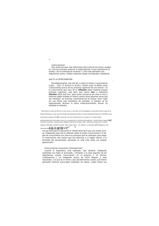 <
¿Cómo hacerlo?
Hay varios recursos. Nos referiremos sólo a dos de los menos usuales;
un i recurso principal: propiciar la metacognlclón ("cuya importancia ha
resalta- i do la Investigación reciente")' y otro sólo aplicable a los
diagnósticos vehicu- lizados mediante mapas conceptuales: hlpotetlzar.
aUÉ ES LA UETACOONICIÓN
i
Etimológicamente, más allá del, o sobre el (meto) y conocimiento
(cogn/- , c/ón). El término lo acuñó J. Flavell quien la define como
"conocimiento acerca de los procesos cognltivos de uno mismo".' Es
el conocimiento que nace de la reflexión sobre nuestros propios
procesos cognltivos, vale decir que vuelvo (re), a Indinarme
(flexión) sobre qué hice', para tomar conciencia de cómo lo hice y
entonces poder emplear el mismo camino otras próximas veces que
sea menester, sin transitar nuevamente por el ensayo -error; logro
asi una forma más económica de proceder: lo azaroso se ha
sistematizado. Ncllman lo llama metaconoclmlento. Bruner ha
señalado la Importan-
' ¡Recuentan el cuenco de Pernult en que una de 1« tres hijas, la mis trabajadora, la que josienli todo el peso de lis
faenas domésticas, la que hacia las tareas que después permitían el normal desenvolvimiento de la vida en la casa,
permanecía siempre cerca de la chimenea, entre las cenltas (de ahí su nombre), sin ningún relieve,
permanentemente arrinconada, como si sus ocupaciones no tuvieran trascendencia! 1
Santos Guerra, Miguel Angel,
ErofoocUn Educativo I, Buenos Aires, Magisterio del Rio de la Plata, 1996. 1
Ministerio de Educación y Clenda.
Esparta. Orkntodón y tutorfo. Primarlo. 1991 ("Ca|as rojas"). ' En: Resnlk, L, La natmkza de la Intetgenclo. LEA.
Nueva Jersey.ag:o-grej-ue^ °
cia que tiene para la educación el "distanciarse de lo que uno mismo cono-
ce, empleando para ello la reflexión sobre el propio conocimiento"/ El ob-
jeto de conocimiento son ahora los procesos que se realizaron para llegar
al conocimiento, ello implica que nos referimos a un objeto interno, a la
actividad del pensamiento, pensando en este caso sobre sus propias
operaciones".'
jCómo propiciar situaciones metacognitivas?
Cuando el diagnóstico está realizado, la/el docente, trabajando
oralmente con todos el alumnado, / teniendo a la vista alguno/s de los
diagnósticos (copias, transcripción en el pizarrón o en afiches,
rctroproyector...), va Indagando acerca de cómo llegaron a esas
respuestas, o lo que es lo mismo, qué procedimientos usaron, qué fueron
pensando mientras procuraban responder las tareas, cuáles fueron sus
 