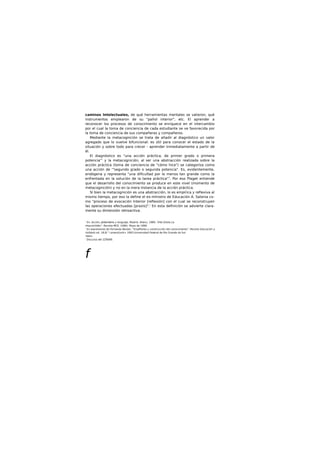 caminos Intelectuales, de qué herramientas mentales se valieron, qué
instrumentos emplearon de su "pañol interior", etc. El aprender a
reconocer los procesos de conocimiento se enriquece en el intercambio
por el cual la toma de conciencia de cada estudiante se ve favorecida por
la toma de conciencia de sus compañeras y compañeros.
Mediante la metacognición se trata de añadir al diagnóstico un valor
agregado que lo vuelve bifuncional: es útil para conocer el estado de la
situación y sobre todo para crecer - aprender Inmediatamente a partir de
él.
El diagnóstico es "una acción práctica, de primer grado o primera
potencia"' y la metacognición, al ser una abstracción realizada sobre la
acción práctica (toma de conciencia de "cómo hice") se categorlza como
una acción de '"segundo grado o segunda potencia". Es, evidentemente,
endógena y representa "una dificultad por lo menos tan grande como la
enfrentada en la solución de la tarea práctica"7
. Por eso Plaget entiende
que el desarrollo del conocimiento se produce en este nivel (momento de
metacognición) y no en la mera Instancia de la acción práctica.
SI bien la metacognición es una abstracción, lo es empírica y reflexiva al
mismo tiempo, por eso la define el ex-mlnistro de Educación A. Salonia co-
mo "proceso de evocación Interior [reflexión] con el cual se reconstruyen
las operaciones efectuadas [praxis]".' En esta definición se advierte clara-
mente su dimensión retroactiva.
' En: Acción, ptntomiemo y lenguaje, Madrid. Allanu, 1989. 'Vilei.Gliela.1a
mtaco(nldón". Revista MCE. (UBA). Mayo de 1996.
' En expresiones de Fernando Becker, "Enseflanta y construcción del conocimiento". Revisto Educación y
rtoSdod.vol. 18,N." l,enero/|unk> 1993.Universidad Federal de Rio Grande do Sul.
'Idem.
' Discurso del 2ZÍ9/89.
f
 