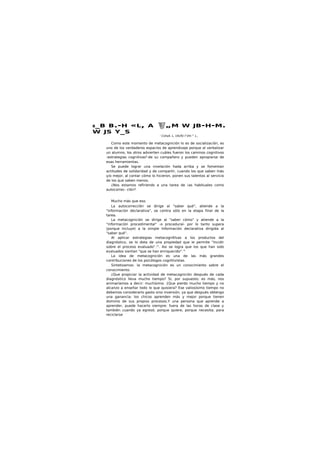 B_B B.-H «L, A „M W JB-H-M.
W JS Y_S
' CUtsA. L, UtUfU f Vtt-^ L,.
Como este momento de metacognición lo es de socialización, es
uno de los verdaderos espacios de aprendizaje porque al verbalizar
un alumno, los otros advierten cuáles fueron los caminos cognitivos
-estrategias cognitivasIJ
-de su compañero y pueden apropiarse de
esas herramientas.
Se puede lograr una nivelación hada arriba y se fomentan
actitudes de solidaridad y de compartir, cuando los que saben más
y/o mejor, al contar cómo lo hicieron, ponen sus talentos al servicio
de los que saben menos.
¿Nos estamos refiriendo a una tarea de ¡as habituales como
autocorrec- clón?
Mucho más que eso.
La autocorrecclón se dirige al "saber qué", atiende a la
"información declarativa", se centra sólo en la etapa final de la
tarea.
La metacognición se dirige al "saber cómo" y atiende a la
"información procedimental" -o procedural- por lo tanto supera
(porque Incluye) a la simple Información declarativa dirigida al
"saber qué".
Al aplicar estrategias metacognltlvas a los productos del
diagnóstico, se lo dota de una propiedad que ie permite "Incidir
sobre el proceso evaluado".11
. Asi se logra que los que han sido
evaluados sientan "que se han enriquecido".'4
La idea de metacognición es una de las más grandes
contribuciones de los psicólogos cognltivistas.
Sintetizamos: la metacognición es un conocimiento sobre el
conocimiento.
¿Que propiciar la actividad de metacognición después de cada
diagnóstico lleva mucho tiempo? Si, por supuesto; es más, nos
animaríamos a decir: muchísimo. {Que pierdo mucho tiempo y no
alcanzo a enseñar todo lo que quisiera? Ese valiosísimo tiempo no
debemos considerarlo gasto sino inversión, ya que después obtengo
una ganancia: los chicos aprenden más y mejor porque tienen
dominio de sus propios procesos.Y una persona que aprende a
aprender, puede hacerlo siempre: fuera de las horas de clase y
también cuando ya egresó; porque quiere; porque necesita; para
reciclarse
 