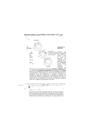 BIBLIOTECA CENTRAL U.N.A.M.HBBB—B.43-H-43E—üB H_J3
l.. , t pw. . .J
i
¡
I I
LO FRECUENTE
»
1 EL DIAGNÓSTICO Y LA
EDUCACIÓN PERMANENTE
f
Es evidente que
traba| ar el diagnóstico
de este modo, no
sólo permite saber
dónde se está al
presente sino
que se convierte en el
disparador inme-
diato de aprendizajes
y, al mismo tiempo,
favorece la
autonomía
creciente del
alumnado ya que le facilita los medios para aprender a aprender, que
es , la base de la educación permanente; a este respecto Cari Rogers
decía que "el aprendizaje social más úuT'es el "aprendizaje del proceso
de aprendizaje."17
Entre nosotros, la misma ¡dea fue defendida por E.
Echegaray: "Tiene más importancia (...) aprender a estudiar con
provecho que adquirir un conjunto de conocimientos particulares"." El
concepto de educación permanente ya fue expresado hace más de
veinte años en la Conferencia de Ministros de Educación (Bangkok,
22/11/75: "El objetivo de la educación no es tanto
m_ H m H i^ ra
wum js
____t)i..........................Oí •
aportar una suma de conocimientos fijados de una vez para siempre,
como de enseñar el arte de aprender y de aprender continuamente")
y en el Informe -Aprender a Ser- que la Comisión Internacional sobre
el Desarrollo de la Educación, presidida por E. Faure, presentó a la
" En: libertad y creotMdod en educación, Bs.Ai.. Paldós. " En:To estudio, tú estudias, él estudia...,"RevisaVbcadón
docente.o«.", 1985.
 