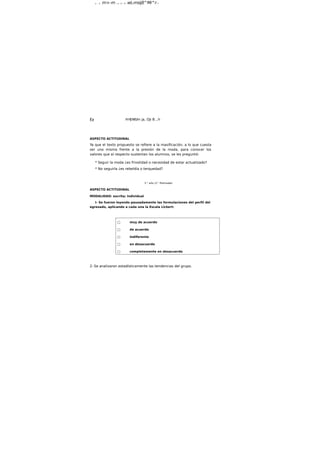 a - - ö m>-m r a - G ^ B wL-msijß^Mi^rj *
ífa HHJWUm ja, OJi B.,h
ASPECTO ACTITUDINAL
Ya que el texto propuesto se refiere a la masificación, a lo que cuesta
ser uno mismo frente a la presión de la moda, para conocer los
valores que al respecto sustentan los alumnos, se les preguntó:
* Seguir la moda ¿es frivolidad o necesidad de estar actualizado?
* No seguirla ¿es rebeldía o terquedad?
5.° año (3.° Polimodal)
ASPECTO ACTITUDINAL
MODALIDAD: escrita; individual
I- Se fueron leyendo pausadamente las formulaciones del perfil del
egresado, aplicando a cada una la Escala Llckert:
□ muy de acuerdo
□ de acuerdo
□ Indiferente
□ en desacuerdo
□ completamente en desacuerdo
2- Se analizaron estadísticamente las tendencias del grupo.
 