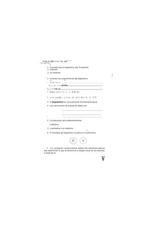 .imug jh_í§jh n m i^ijs. pl-d" n
™
* tTr^V¿Oí- tí a . .
o
1 - Conviene que el diagnóstico sea: G explícito
□ implícito
□ es indistinto
¡
l
2 - Enumere las características del diagnóstico.
r*, 
1
* r fi.i fv*1
 'VA "7............• í. ........................................................................................
*.......á i. . ; f. i Y t. JSTtfVv............................................................
*....'. !  !'M! ¿V.........................................................................
* A'Vv.c. K /;.•'...' T.r
}. . ! . ' / , O.Tt .V. .
* . r. /.•'..u.o.Vq1
.... c:•»>..-V: p í t . O / ¡ Y . . f . ' C T
i-
3 - El diagnóstico es una evaluación formativa/sumativa.
4 - Los instrumentos de evaluación deben ser:
...............................................................................
...........................................................................
* .....................................................................................................
5 - La evaluación será preferentemente:
cualitativa
□ cuantitativa ü es indistinto
4
6 - El resultado del diagnóstico incidirá en la calificación.
7 - "La concepción constructlvista señala tres elementos básicos
que determinan lo que se denomina el estado inicial de ios alumnos,
a modo de ra-
¥
 