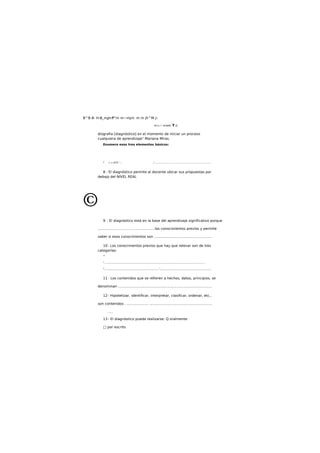 B^B B- H-B_m,jmff^m m~mjm. m m jh^M j¡
íit+¿ l. Ucfatti Y Q.
diografia [diagnóstico] en el momento de iniciar un proceso
cualquiera de aprendizaje" Mariana Miras.
Enumere esos tres elementos básicos:
* ¡-.«.V.Cf .'.. ,'........................................................................
8 - El diagnóstico permite al docente ubicar sus propuestas por
debajo del NIVEL REAL
©
9 - El diagnóstico está en la base del aprendizaje significativo porque
.............................. ....................los conocimientos previos y permite
saber si esos conocimientos son ....................................................
10- Los conocimientos previos que hay que relevar son de tres
categorías:
*
* ...........................................................................................................................................
*.......................................................................'....................................................................
11 - Los contenidos que se refieren a hechos, datos, principios, se
denominan .....................................................................................
12- Hipotetizar, identificar, interpretar, clasificar, ordenar, etc.,
son contenidos . ................... .........................................................
....
13 - El diagnóstico puede realizarse: Q oralmente
□ por escrito
 