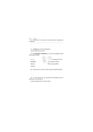 WWK th ti édJU.
14- Enumere por lo menos dos Instrumentos para diagnosticar
oralmente:
*..........................................................................................................................
*
15 - El debate es una forma diagnóstica:
estructurada/inestructurada
16- La exposición autónoma es una forma diagnóstica apta
para grupos grandes.
17 - Es conveniente Iniciar la
entrevista con preguntas: G más
abiertas Q más cerradas G és
indistinto
10 - Enumere por lo menos 3 (tres) clases de pruebas objetivas:
*
*
*
19 - El más sencillo de los instrumentos formalizados para el
diagnóstico de actitudes es:
Q tabla de observación O escala Lickert
 