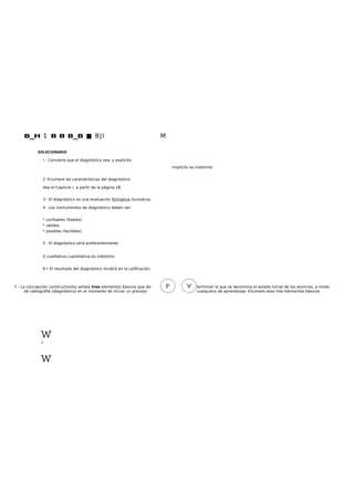 B_H 1 B B B_B ■ BJI M
SOLDCIONARIO
I - Conviene que el diagnóstico sea: y explícito
implícito es indistinto
2 -Enumere las características del diagnóstico:
Vea el Capitulo I, a partir de la página 18.
3 - El diagnóstico es una evaluación formativa /sumativa,
4 - Los instrumentos de diagnóstico deben ser:
* confiables (fiables)
* válidos
* posibles (factibles)
5 - El diagnóstico será preferentemente:
V cualitativa cuantitativa es indistinto
6 • El resultado del diagnóstico incidirá en la calificación.
7 - La concepción constructivista señala tres elementos básicos que de- terminan lo que se denomina el estado Inicial de los alumnos, a modo
de radiografía (diagnóstico) en el momento de iniciar un proceso cualquiera de aprendizaje. Enumere esos tres elementos básicos
wtaj
w
 