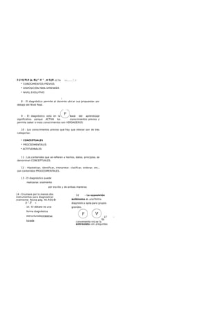 :3 jl HJ PLH ja, BLJ^ H ^ _m fj-JR ¿iij^fo« '—J
^ •
* CONOCIMIENTOS PREVIOS
* DISPOSICIÓN PARA APRENDER
* NIVEL EVOLUTIVO
i
8 - El diagnóstico permite al docente ubicar sus propuestas por
debajo del Nivel Real.
9 - El diagnóstico está en la base del aprendizaje
significativo porque ACTIVA los conocimientos previos y
permite saber si esos conocimientos son VERDADEROS.
10 - Los conocimientos previos que hay que relevar son de tres
categorías:
* CONCEPTUALES
* PROCEDIMENTALES
* ACTITUDINALES
11 - Los contenidos que se refieren a hechos, datos, principios, se
denominan CONCEPTUALES.
12 - Hipotetizar, identificar, interpretar, clasificar, ordenar, etc.,
son contenidos PROCEDIMENTALES.
13 - El diagnóstico puede
realizarse: oralmente
por escrito y de ambas maneras
14 - Enumere por lo menos dos
instrumentos para diagnosticar
oralmente: Revea pág. 40.R0O-B-
J|-H
.JT A.
15- El debate es una
forma diagnóstica
estructuradayinestruc
turada
16 - La exposición
autónoma es una forma
diagnóstica apta para grupos
grandes.
17 -
Es
conveniente iniciar la
entrevista con preguntas
 