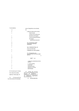Y más abiertas
m
á
s
c
e
r
r
a
d
a
s
e
s
i
n
d
i
s
t
i
n
t
o
18- Enumere por lo menos
tres clases de pruebas
objetivas: Revea pág. 43.
19 - El más sencillo de
los instrumentos formalizados
para el diagnóstico de actitudes
es:
y tabla de observación escala
Uckert escala
unidireccional diferencial
semántico de Osgood
consecuente/antecedente
de Triandis
identificación elección
20 - El diagnóstico debe
realizarse en distintos
momentos:
♦AL COMIENZO/FINAL DE
CICLO LECTIVO ♦AL
COMIENZO DE CADA UNIDAD
21 - El diagnóstico de
comienzos de ciclo lectivo debe
abarcar:
E3
jHL® J
H
—:—:rrr-
• todos los contenidos del año
anterior,
y • sólo aquellos
contenidos
necesarios para
abordar los nuevos
aprendizajes.
22 - Existen dos recursos
para incluir el diagnóstico en el
proceso de enseñanza -
aprendizaje y convertirlo asi en
un diagnóstico significativo.
Esos recursos son:
♦ METACOGNICIÓN
 