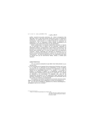 .o n - n o~- n . -o o—m o h b B—¡ h ü-
i. iuj¿ttL y tWi Cf1
.
grafías, consulta de escudios anteriores, etc., indica la terapéutica más
adecuada. Lleva a cabo este proceso aunque sea mucha su experiencia
profesional, no confiando sólo en lo que puede detectar a través de la
conversación. ¿Qué ocurriría si el médico indicara la medicación sin
diagnosticar o con un diagnóstico somero basado únicamente en el
semblanteo? ¿Sus indicaciones serían las más apropiadas? .
Siendo profesionales, los docentes deberíamos proceder en relación
con el alumnado como el médico con sus pacientes: realizando un
diagnóstico explícito. Le preguntamos: ¿esta práctica es frecuente en las
escuelas? En la Dirección General de Cultura y Educación de la Prov. de
Buenos Aires entienden que "a lo sumo se realiza como una experiencia
ocasional", parecer reafirmado por Sacristán:"La enseñanza es en la
práctica una actividad desarrollada por lo general con una fuerte dosis de
improvisación".' Los años de experiencia son muy importantes pero igual
se requiere del uso de instrumentos fiables, válidos y 'actibles para
realizarlo.
CARACTERÍSTICAS
I) Es una instancia evaluativa la que debe iniciar todo proceso (requisito
sine qua non)."
—y 2) Es la primera (en el tiempo) de las evaluaciones formativas; por lo tan-
to, no incide en la calificación de los estudiantes ya que el objetivo
primordial de las evaluaciones formativas "es determinar el nivel de
dominio de un aprendizaje preciso (...); su sentido (...) es ayudar al
profesor y al discípulo a trabajar en un aprendizaje concreto que es
necesario para orientarse hacía el logro de un nivel final"11
(su carácter
es valorativo y no sancionador). El propósito más claro de las
evaluaciones formativas es el de proporcionar datos descriptivos que
permitan incrementar el nivel de racionalidad en las decisiones que se
van a tomar con relación a la programación.
3) Es dinámico (no estático): se parte de una situación real procurando
llegar a lo ideal.Vale decir que el diagnóstico no tiene una finalidad en si
mis- --/no, sino que su finalidad es "establecer los criterios metodológicos y
pedagógicos que se van a emplear".1
1 Bloom. B., Ew/uooón del aprendizaje, Bs. As.Troquel. 1975.
' Hernindei. Raimundo. Cuadernos de aula, N' 8.
mano 1995. Consejería de Educación, Gobierno
de Canarias. España.
 