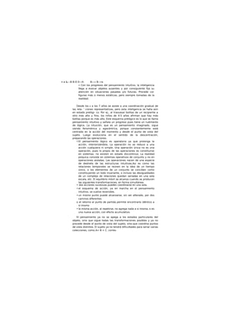 n a &---B B-D 0—H. B—» B—ra
• Con los progresos del pensamiento intuitivo, la inteligencia
llega a evocar objetos ausentes y por consiguiente fija su
atención en situaciones pasadas y/o futuras. Procede cor.
figuras más o menos estáticas, pero siempre tomadas de la
realidad.
Desde los A a los 7 años se asiste a una coordinación gradual de
las rela- ' ciones representativas, pero esta inteligencia se halla aún
en estado prelógi- co. Por ej., al trasvasar bolitas de un recipiente a
otro más alto y fino, los niños de 4-5 años afirman que hay más
bolitas porque es más alto. Este esquema prelógico es lo que se llama
pensamiento intuitivo y señala un progreso pues tiene un rudimento
de lógica. La intuición, que es un pensamiento imaginado, sigue
siendo fenoménica y egocéntrica, porque constantemente está
centrada en la acción del momento y desde el punto de vista del
sujeto. Luego evoluciona en el sentido de la descentración,
preparando las operaciones.
• El pensamiento lógico es operatorio ya que prolonga la
acción, interiorizándola. La operación no se reduce a una
acción cualquiera ni simple. Una operación única no es una
operación, pues lo propio de las operaciones es constituirse
en sistemas: no existen en estado discontinuo. La realidad
psíquica consiste en sistemas operativos de conjunto y no en
operaciones aisladas. Las operaciones nacen de una especie
de deshielo de las estructuras intuitivas.Asi es como las
relaciones temporales se reúnen en la idea de un tiempo
único, o los elementos de un conjunto se conciben como
constituyendo un todo invariante, o incluso las desigualdades
de un complejo de relaciones quedan seriadas en una sola
escala, etc. El equilibrio móvil se alcanza cuando se producen
las siguientes transformaciones, en forma simultánea:
• dos acciones sucesivas pueden coordinarse en una sola,
• el esquema de acción, ya en marcha en el pensamiento
intuitivo, se vuelve reversible,
• un mismo punto puede alcanzarse, sin ser alterado, por dos
caminos diferentes
o el retorno al punto de partida permite encontrarlo idéntico a
sí mismo
• la misma acción, al repetirse, no agrega nada a si misma, o es
una nueva acción, con efecto acumulativo.
El pensamiento ya no se apega a los estados particulares del
objeto, sino que sigue todas las transformaciones posibles y ya no
procede desde el punto de vista del sujeto, sino-que coordina puntos
de vista distintos. El sujeto ya no tendrá dificultades para seriar varias
colecciones, como A< B < C. corres-
 