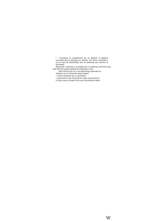 * Considerar la competencia (en su defecto, el objetivo
concreto) que se persigue en relación con dicho contenido y
con el tipo de aprendizaje que se pretende que alcance el
alumnado.
Relacionar contenido y competencias (u objetivos) permitirá que
la/el docente pueda plantearse preguntas como:
¿Qué intento que los y las estudiantes aprendan en
relación con el contenido seleccionado?
• ¿Cómo pretendo que lo aprendan?
• ¿Qué estimo que necesitarían saber previamente?
O ¿Qué cosas ya saben de lo que necesitarían saber?
w
 